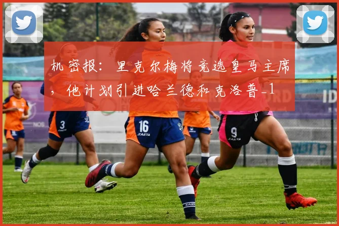 机密报：里克尔梅将竞选皇马主席，他计划引进哈兰德和克洛普_1